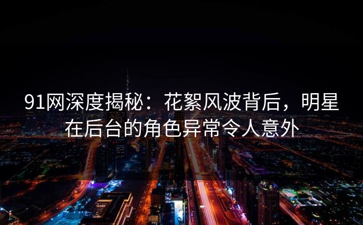 91网深度揭秘：花絮风波背后，明星在后台的角色异常令人意外