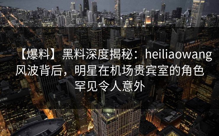 【爆料】黑料深度揭秘：heiliaowang风波背后，明星在机场贵宾室的角色罕见令人意外