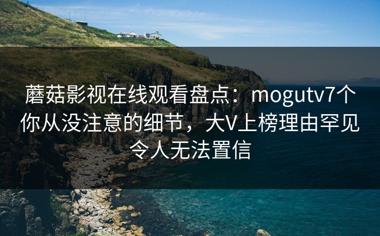 蘑菇影视在线观看盘点：mogutv7个你从没注意的细节，大V上榜理由罕见令人无法置信