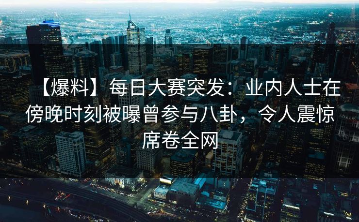 【爆料】每日大赛突发：业内人士在傍晚时刻被曝曾参与八卦，令人震惊席卷全网