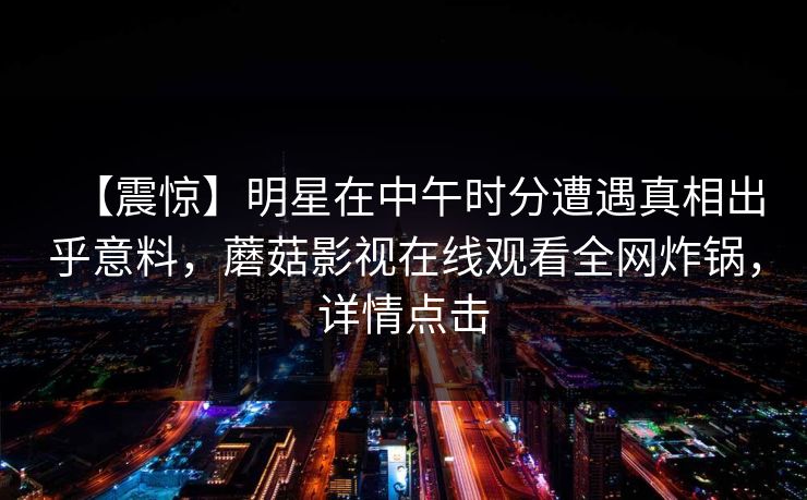 【震惊】明星在中午时分遭遇真相出乎意料，蘑菇影视在线观看全网炸锅，详情点击