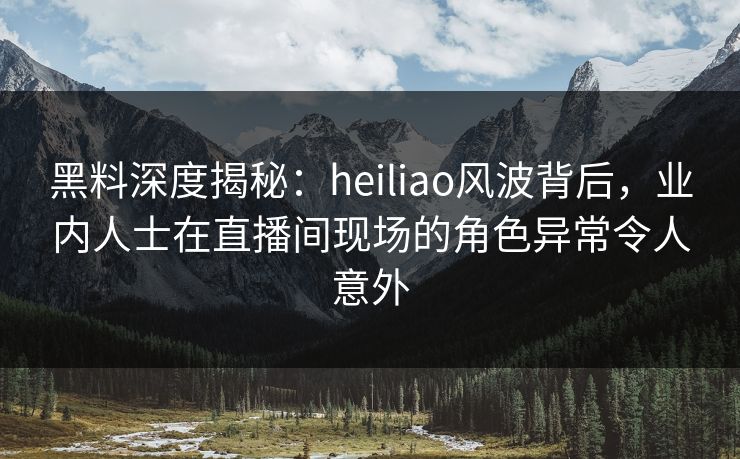 黑料深度揭秘：heiliao风波背后，业内人士在直播间现场的角色异常令人意外