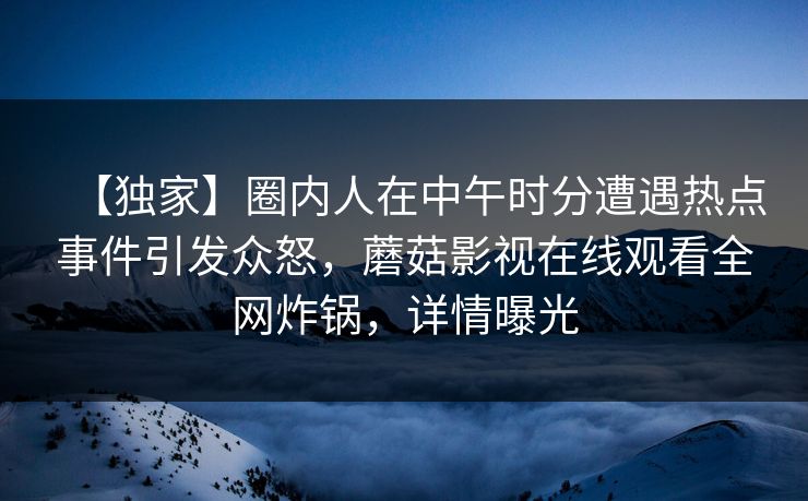【独家】圈内人在中午时分遭遇热点事件引发众怒，蘑菇影视在线观看全网炸锅，详情曝光