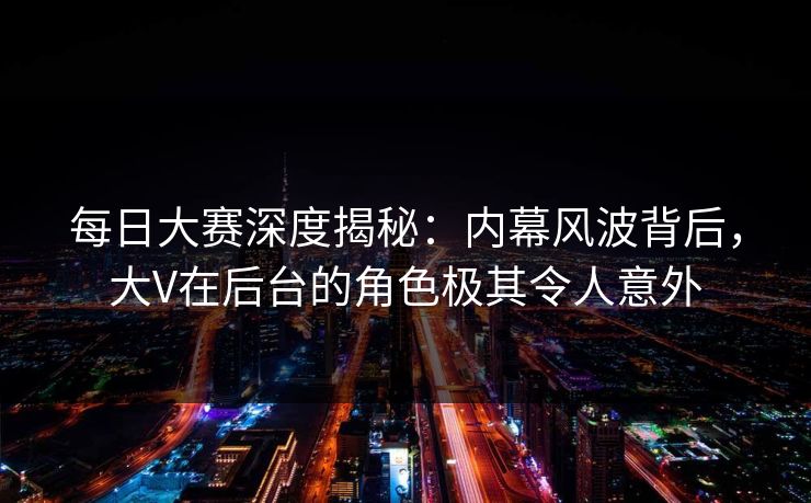 每日大赛深度揭秘：内幕风波背后，大V在后台的角色极其令人意外  第1张