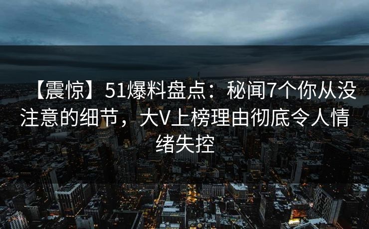 【震惊】51爆料盘点：秘闻7个你从没注意的细节，大V上榜理由彻底令人情绪失控