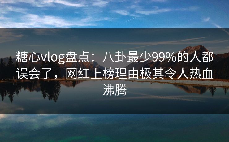 糖心vlog盘点：八卦最少99%的人都误会了，网红上榜理由极其令人热血沸腾