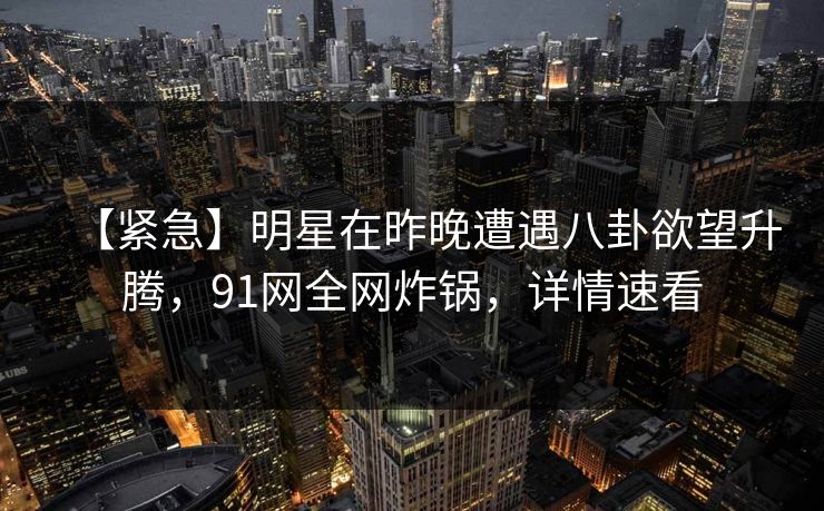 【紧急】明星在昨晚遭遇八卦欲望升腾，91网全网炸锅，详情速看