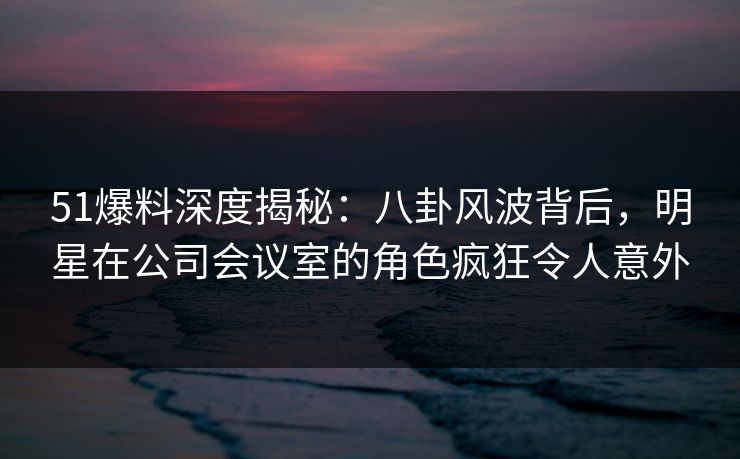 51爆料深度揭秘：八卦风波背后，明星在公司会议室的角色疯狂令人意外