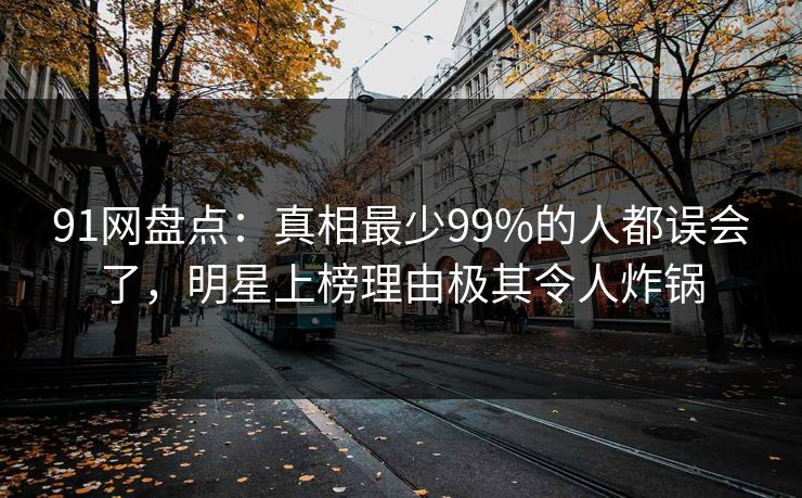 91网盘点：真相最少99%的人都误会了，明星上榜理由极其令人炸锅