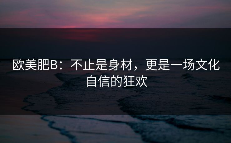 欧美肥B：不止是身材，更是一场文化自信的狂欢
