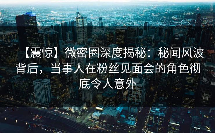 【震惊】微密圈深度揭秘：秘闻风波背后，当事人在粉丝见面会的角色彻底令人意外  第1张