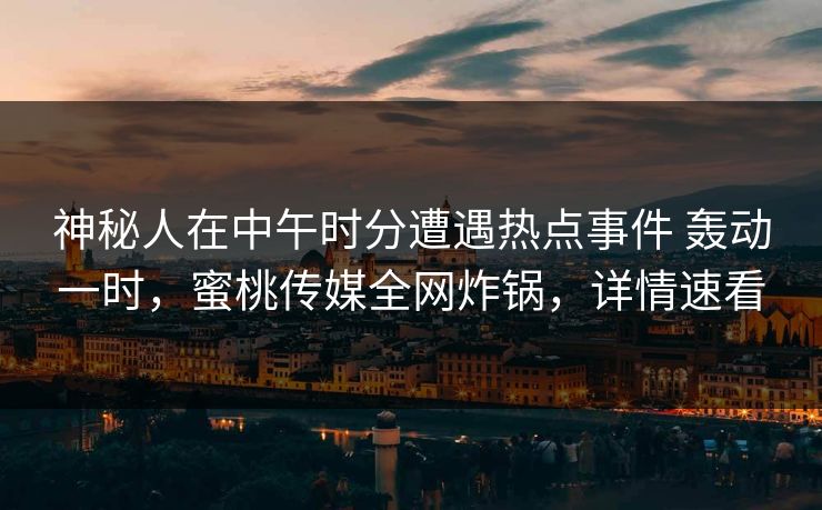 神秘人在中午时分遭遇热点事件 轰动一时，蜜桃传媒全网炸锅，详情速看