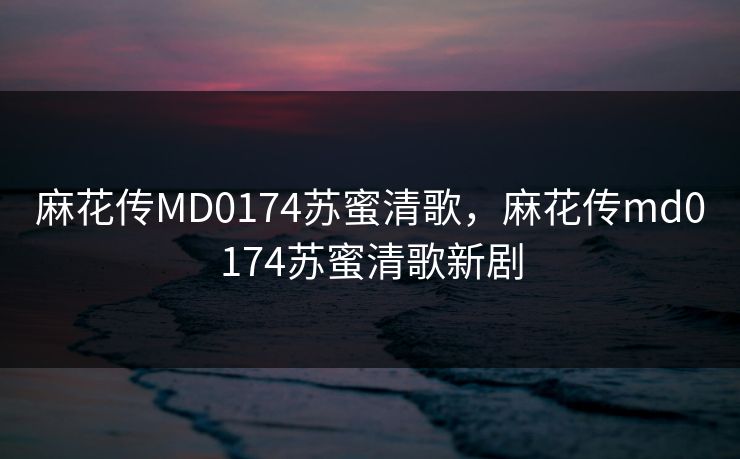 麻花传MD0174苏蜜清歌，麻花传md0174苏蜜清歌新剧