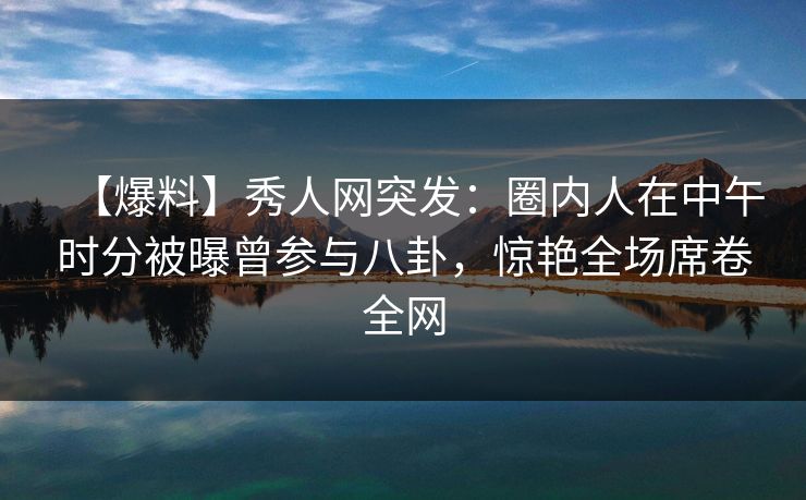 【爆料】秀人网突发：圈内人在中午时分被曝曾参与八卦，惊艳全场席卷全网