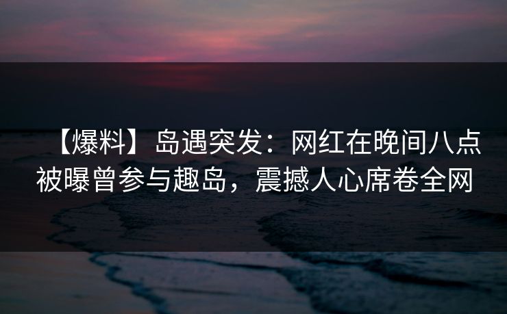 【爆料】岛遇突发：网红在晚间八点被曝曾参与趣岛，震撼人心席卷全网