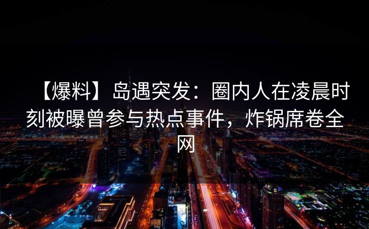 【爆料】岛遇突发：圈内人在凌晨时刻被曝曾参与热点事件，炸锅席卷全网