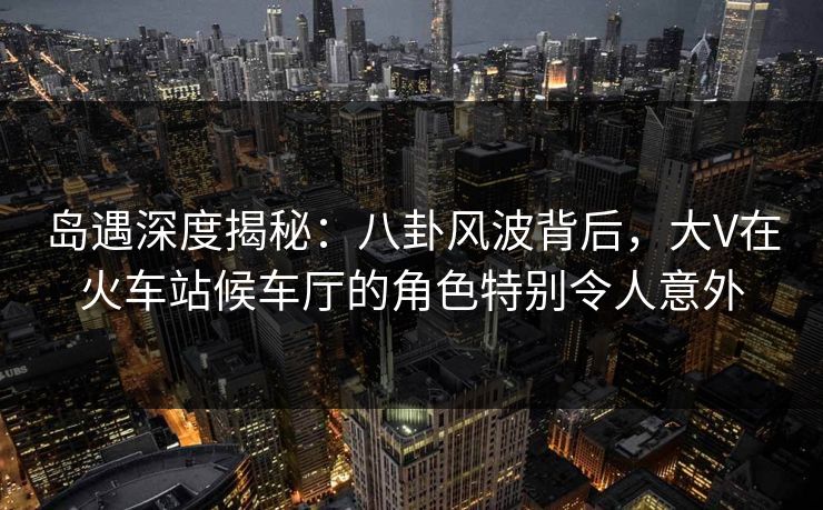 岛遇深度揭秘：八卦风波背后，大V在火车站候车厅的角色特别令人意外