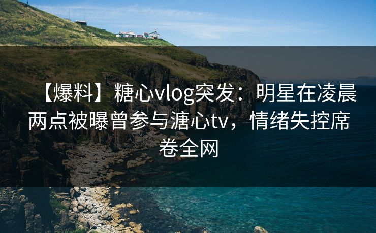 【爆料】糖心vlog突发：明星在凌晨两点被曝曾参与溏心tv，情绪失控席卷全网