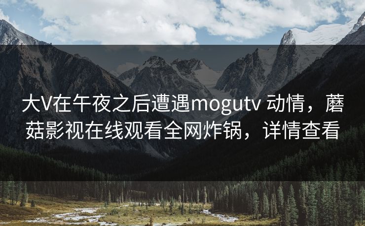 大V在午夜之后遭遇mogutv 动情，蘑菇影视在线观看全网炸锅，详情查看