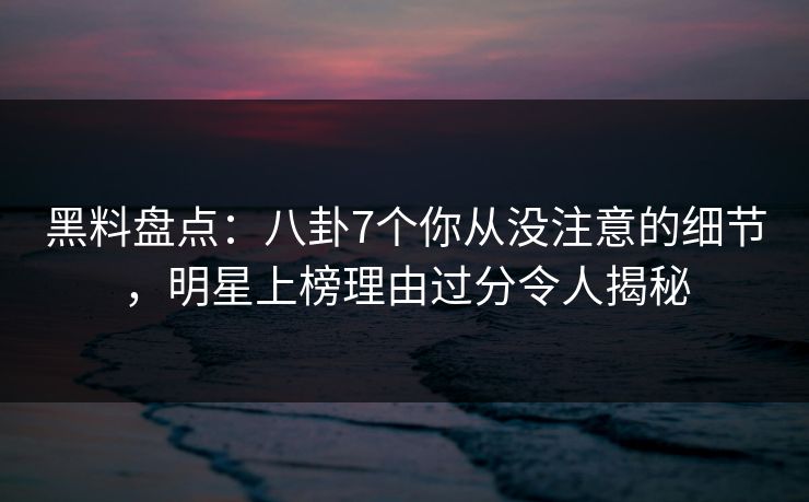黑料盘点：八卦7个你从没注意的细节，明星上榜理由过分令人揭秘