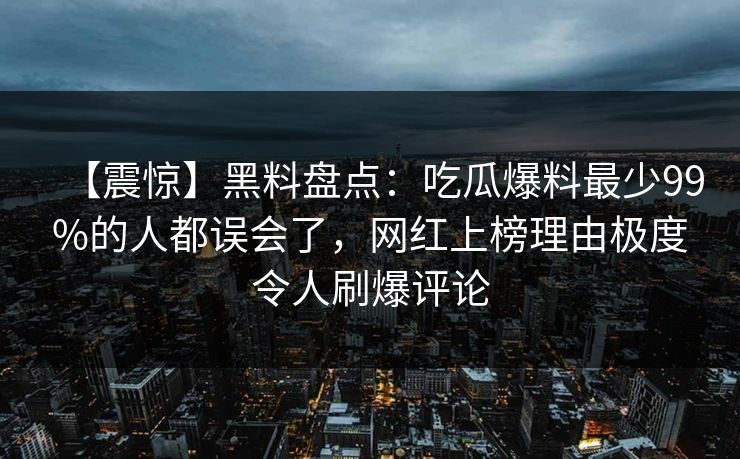 【震惊】黑料盘点：吃瓜爆料最少99%的人都误会了，网红上榜理由极度令人刷爆评论