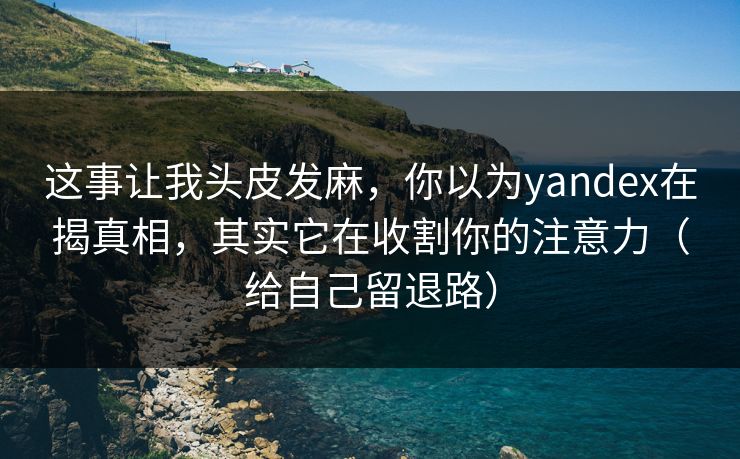 这事让我头皮发麻,你以为yandex在揭真相,其实它在收割你的注意力(给自己留退路)
