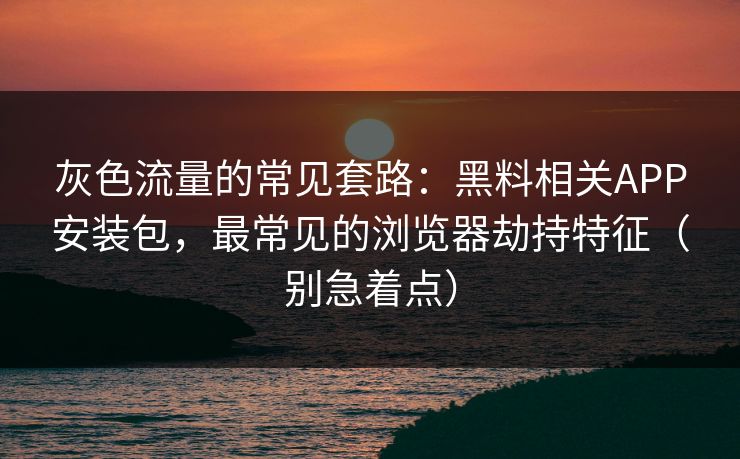 灰色流量的常见套路:黑料相关APP安装包,最常见的浏览器劫持特征(别急着点)