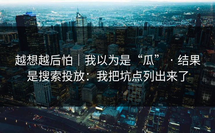 越想越后怕|我以为是“瓜” · 结果是搜索投放:我把坑点列出来了