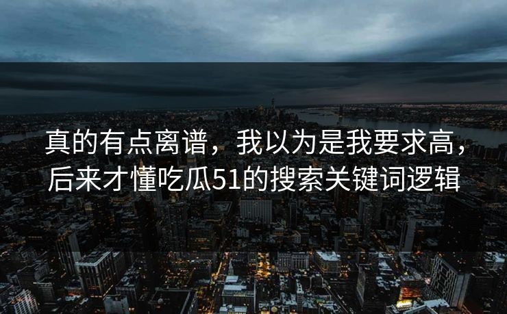真的有点离谱，我以为是我要求高，后来才懂吃瓜51的搜索关键词逻辑