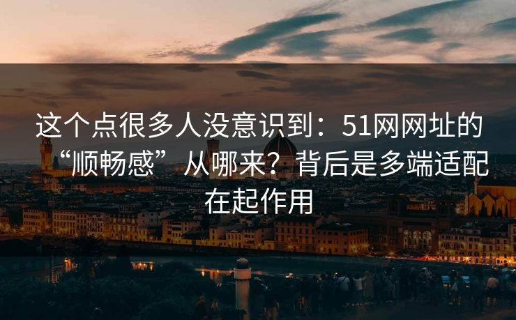 这个点很多人没意识到:51网网址的“顺畅感”从哪来?背后是多端适配在起作用