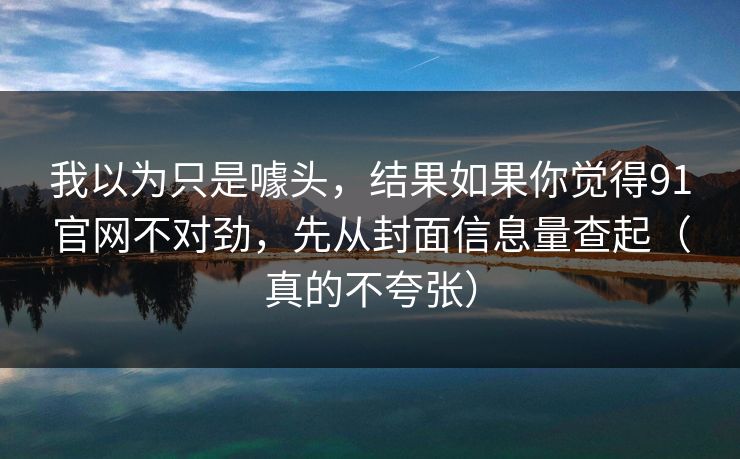 我以为只是噱头，结果如果你觉得91官网不对劲，先从封面信息量查起（真的不夸张）