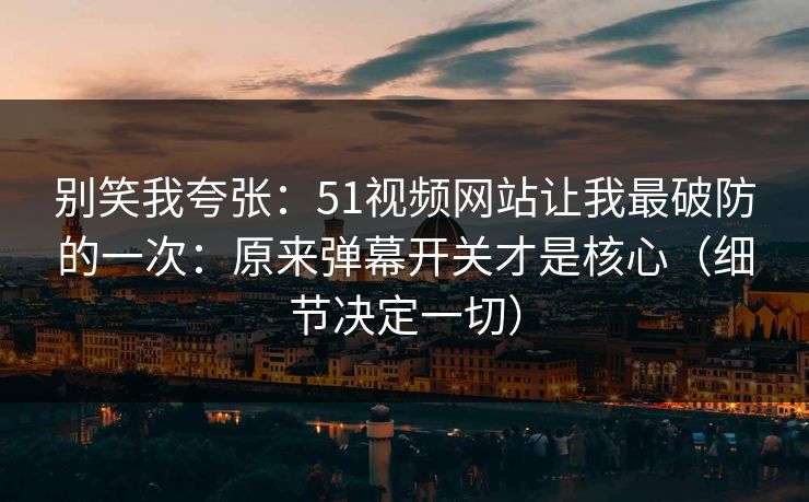 别笑我夸张：51视频网站让我最破防的一次：原来弹幕开关才是核心（细节决定一切）