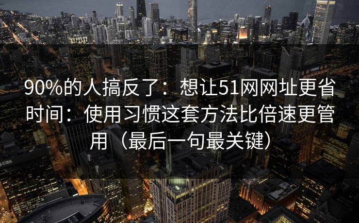 90%的人搞反了：想让51网网址更省时间：使用习惯这套方法比倍速更管用（最后一句最关键）