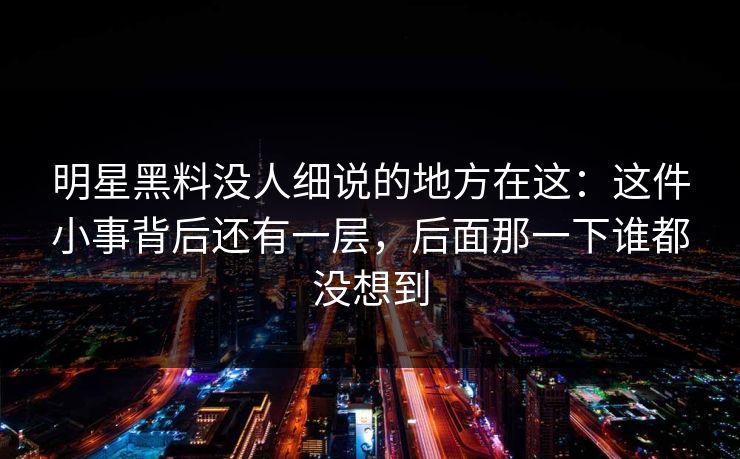明星黑料没人细说的地方在这：这件小事背后还有一层，后面那一下谁都没想到